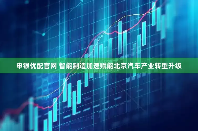 申银优配官网 智能制造加速赋能北京汽车产业转型升级