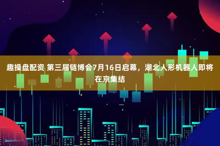 趣操盘配资 第三届链博会7月16日启幕，湖北人形机器人即将在京集结