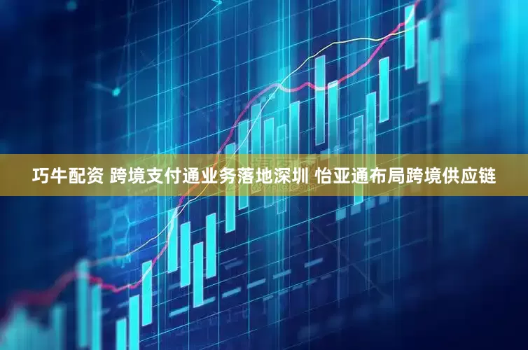 巧牛配资 跨境支付通业务落地深圳 怡亚通布局跨境供应链