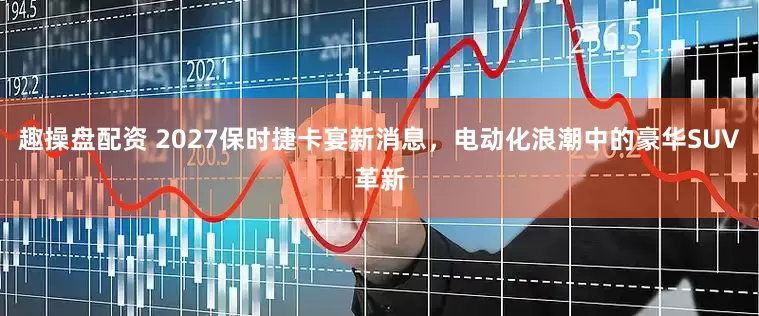 趣操盘配资 2027保时捷卡宴新消息，电动化浪潮中的豪华SUV革新