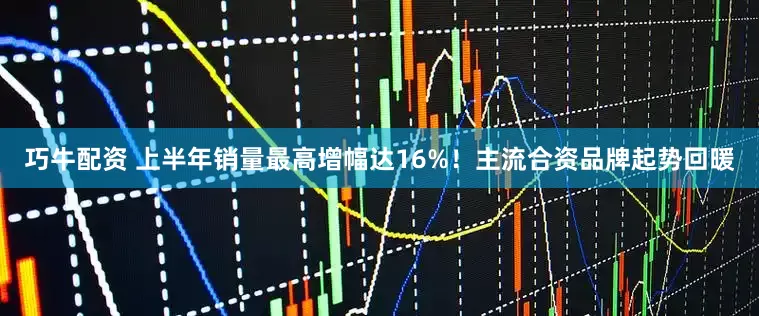 巧牛配资 上半年销量最高增幅达16%！主流合资品牌起势回暖