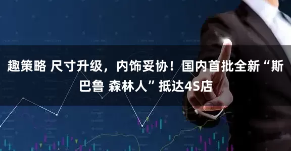 趣策略 尺寸升级，内饰妥协！国内首批全新“斯巴鲁 森林人”抵达4S店