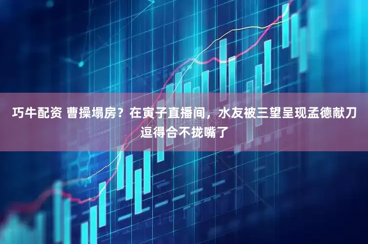 巧牛配资 曹操塌房？在寅子直播间，水友被三望呈现孟德献刀逗得合不拢嘴了
