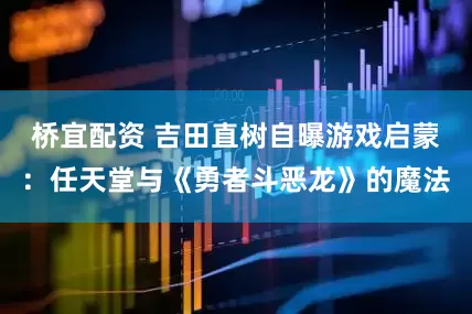 桥宜配资 吉田直树自曝游戏启蒙：任天堂与《勇者斗恶龙》的魔法