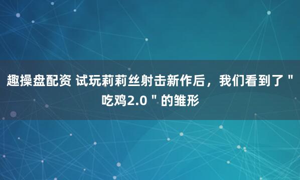趣操盘配资 试玩莉莉丝射击新作后，我们看到了＂吃鸡2.0＂的雏形
