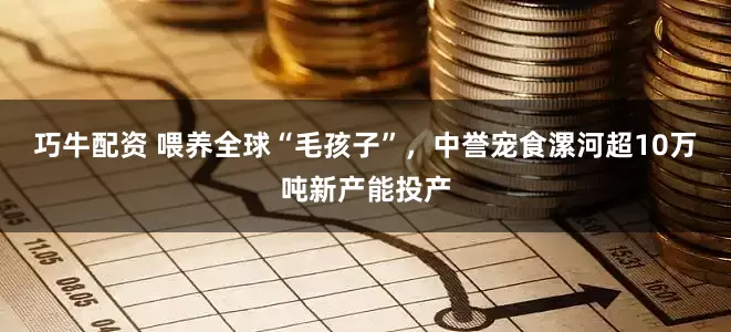 巧牛配资 喂养全球“毛孩子”，中誉宠食漯河超10万吨新产能投产