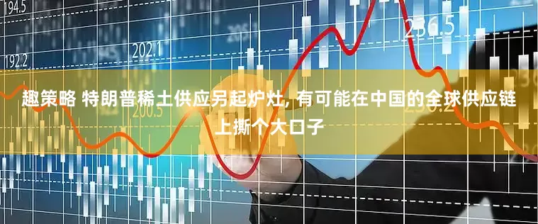 趣策略 特朗普稀土供应另起炉灶, 有可能在中国的全球供应链上撕个大口子