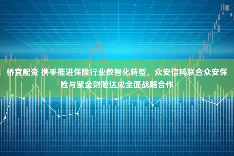 桥宜配资 携手推进保险行业数智化转型，众安信科联合众安保险与紫金财险达成全面战略合作