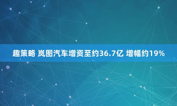 趣策略 岚图汽车增资至约36.7亿 增幅约19%