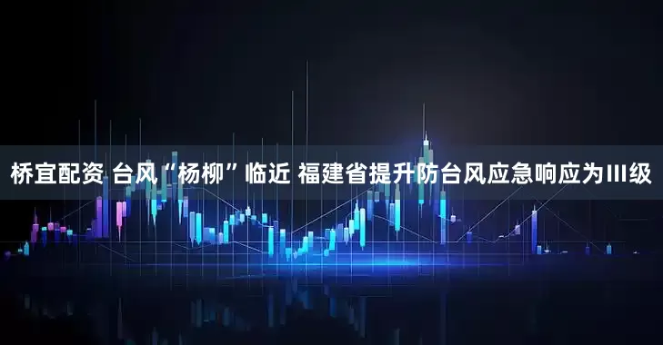 桥宜配资 台风“杨柳”临近 福建省提升防台风应急响应为Ⅲ级