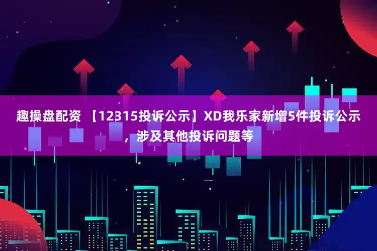 趣操盘配资 【12315投诉公示】XD我乐家新增5件投诉公示，涉及其他投诉问题等